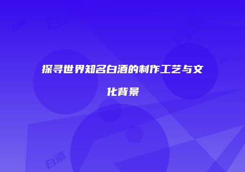 探寻世界知名白酒的制作工艺与文化背景