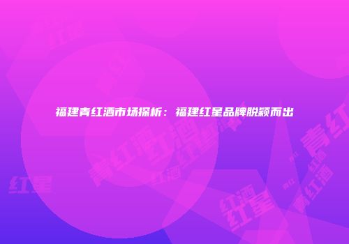 福建青红酒市场探析：福建红星品牌脱颖而出