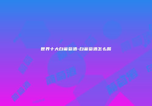 世界十大白葡萄酒-白葡萄酒怎么喝