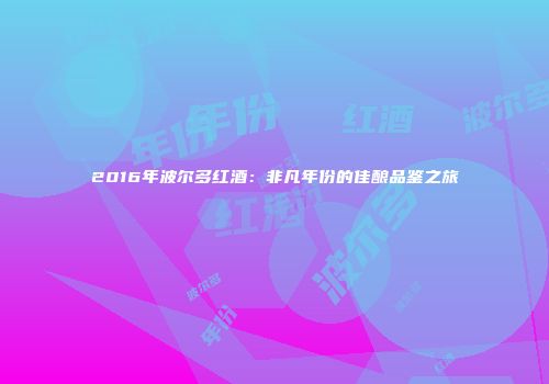2016年波尔多红酒：非凡年份的佳酿品鉴之旅