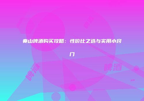 奏山啤酒购买攻略：性价比之选与实用小窍门