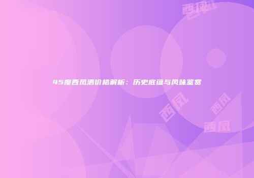 45度西凤酒价格解析：历史底蕴与风味鉴赏