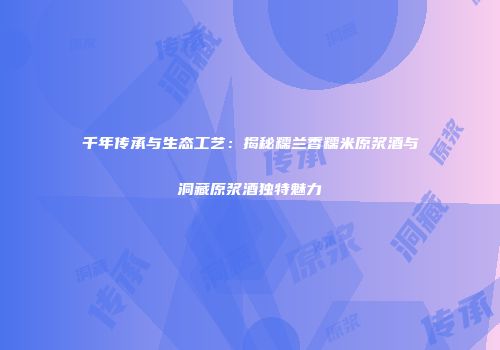 千年传承与生态工艺：揭秘糯兰香糯米原浆酒与洞藏原浆酒独特魅力
