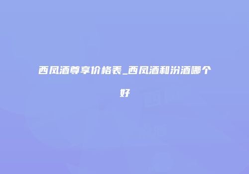 西凤酒尊享价格表_西凤酒和汾酒哪个好