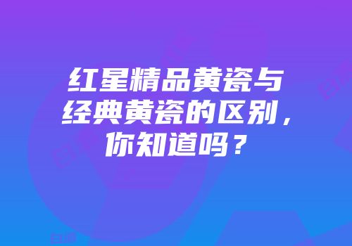 红星精品黄瓷与经典黄瓷的区别，你知道吗？