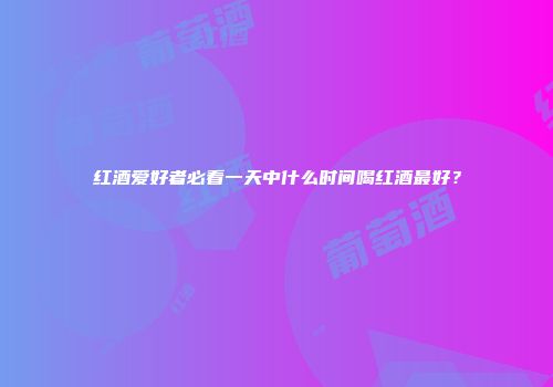红酒爱好者必看一天中什么时间喝红酒最好？