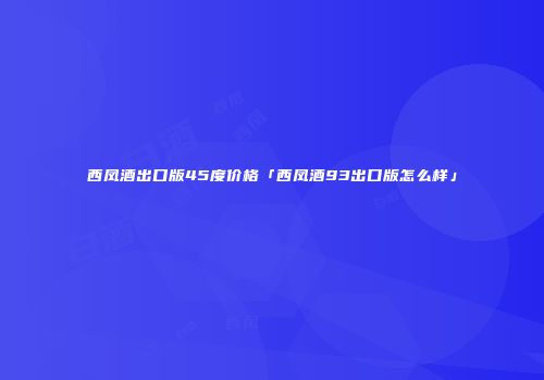 西凤酒出口版45度价格「西凤酒93出口版怎么样」