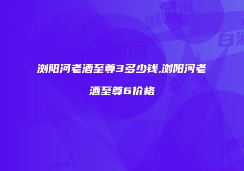 浏阳河老酒至尊3多少钱,浏阳河老酒至尊6价格