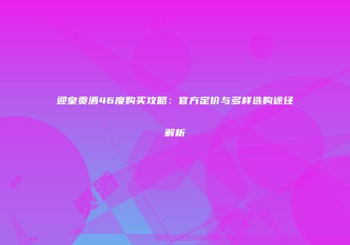 迎皇贡酒46度购买攻略：官方定价与多样选购途径解析