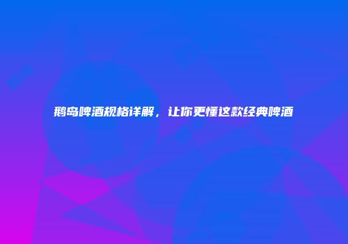 鹅岛啤酒规格详解，让你更懂这款经典啤酒