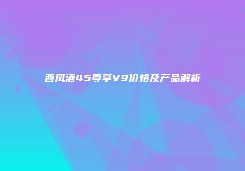 西凤酒45尊享V9价格及产品解析