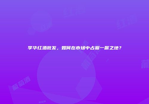李华红酒批发，如何在市场中占据一席之地？