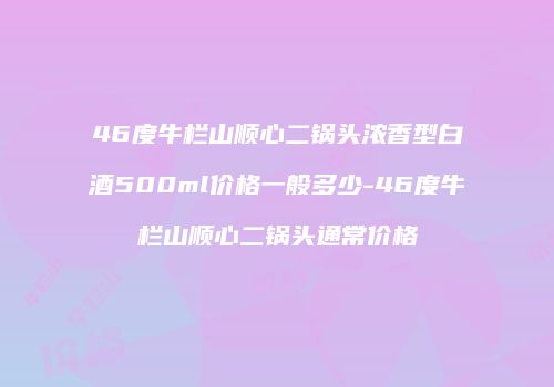 46度牛栏山顺心二锅头浓香型白酒500ml价格一般多少-46度牛栏山顺心二锅头通常价格