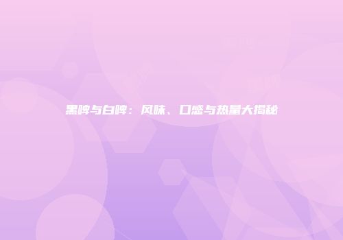 黑啤与白啤：风味、口感与热量大揭秘