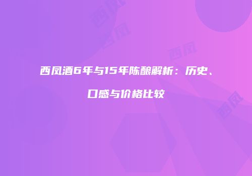 西凤酒6年与15年陈酿解析：历史、口感与价格比较