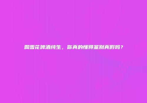 喝雪花啤酒纯生，你真的懂得鉴别真假吗？