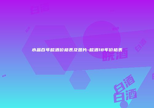 水晶百年皖酒价格表及图片-皖酒18年价格表
