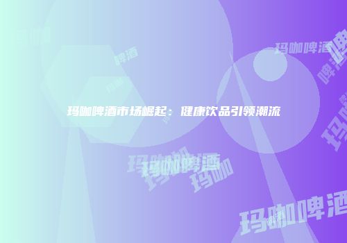 玛咖啤酒市场崛起：健康饮品引领潮流