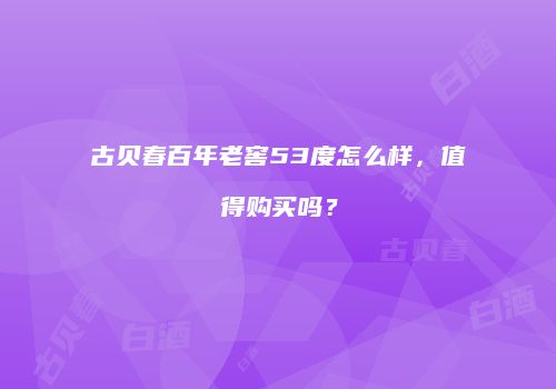 古贝春百年老窖53度怎么样，值得购买吗？
