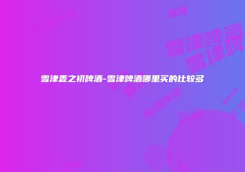 雪津麦之初啤酒-雪津啤酒哪里买的比较多