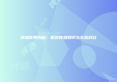 啤酒世界揭秘：瓶装啤酒知识与实拍对比