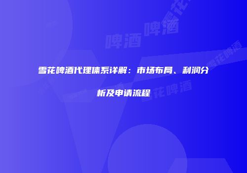 雪花啤酒代理体系详解：市场布局、利润分析及申请流程