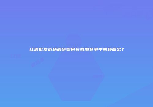红酒批发市场调研如何在激烈竞争中脱颖而出？