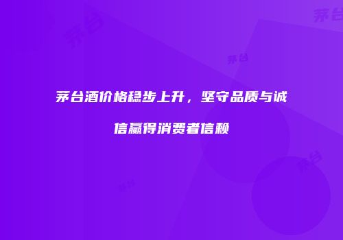 茅台酒价格稳步上升，坚守品质与诚信赢得消费者信赖