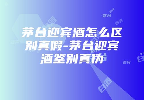 茅台迎宾酒怎么区别真假-茅台迎宾酒鉴别真伪