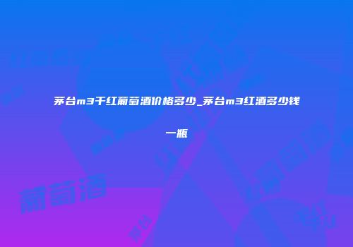 茅台m3干红葡萄酒价格多少_茅台m3红酒多少钱一瓶