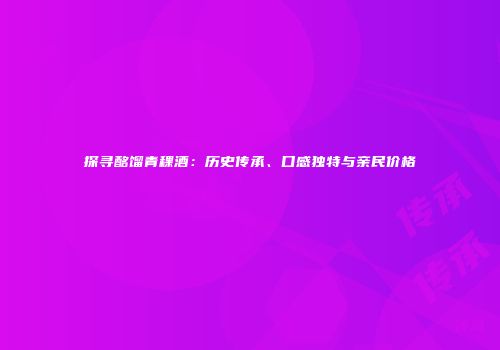 探寻酩馏青稞酒：历史传承、口感独特与亲民价格