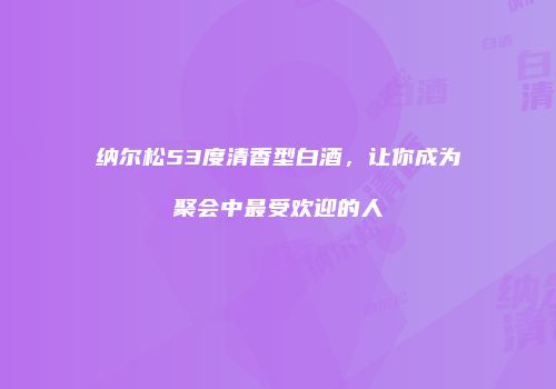 纳尔松53度清香型白酒，让你成为聚会中最受欢迎的人