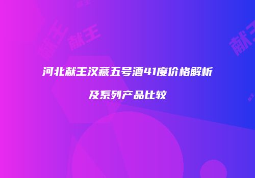 河北献王汉藏五号酒41度价格解析及系列产品比较