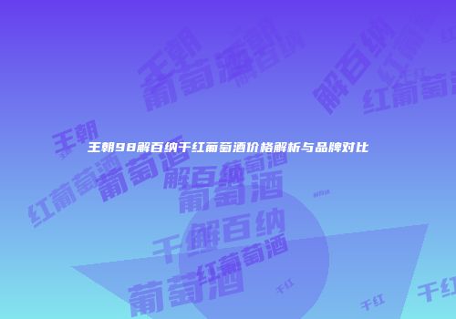 王朝98解百纳干红葡萄酒价格解析与品牌对比