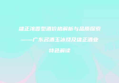 雄正浓香型酒价格解析与品质探索——广东名酒玉冰烧及雄正酒业特色解读