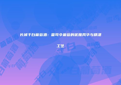 长城干白葡萄酒：雷司令葡萄的优雅风华与精湛工艺