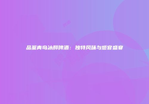 品鉴青岛冰醇啤酒：独特风味与感官盛宴