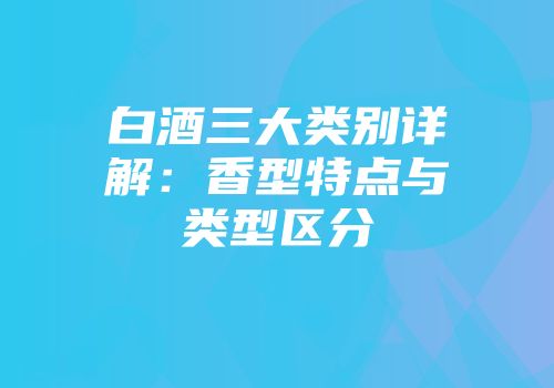 白酒三大类别详解：香型特点与类型区分