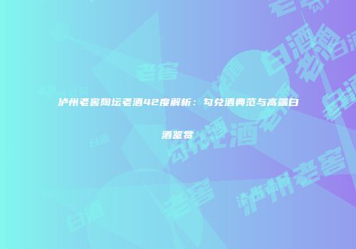 泸州老窖陶坛老酒42度解析：勾兑酒典范与高端白酒鉴赏