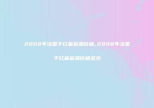 2008年法国干红葡萄酒价格_2008年法国干红葡萄酒价格多少