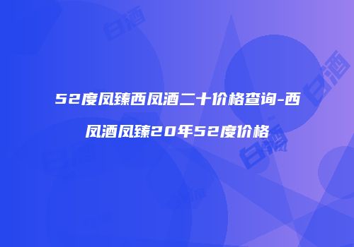 52度凤臻西凤酒二十价格查询-西凤酒凤臻20年52度价格