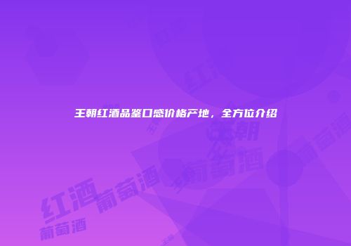 王朝红酒品鉴口感价格产地，全方位介绍