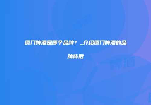 厦门啤酒是哪个品牌？_介绍厦门啤酒的品牌背后