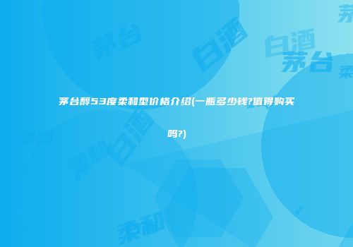 茅台醇53度柔和型价格介绍(一瓶多少钱?值得购买吗?)