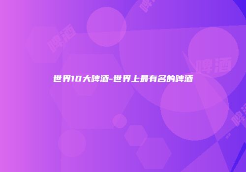 世界10大啤酒-世界上最有名的啤酒