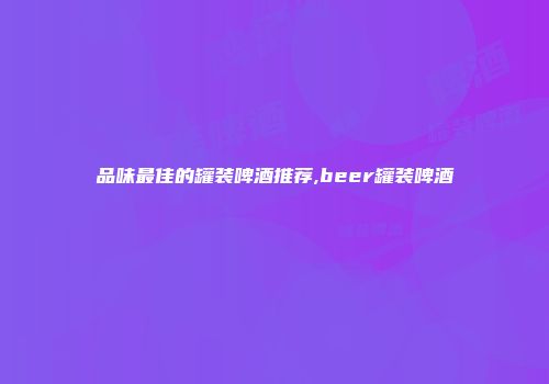 品味最佳的罐装啤酒推荐,beer罐装啤酒
