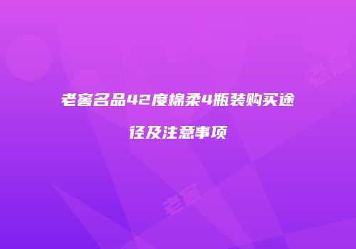 老窖名品42度棉柔4瓶装购买途径及注意事项