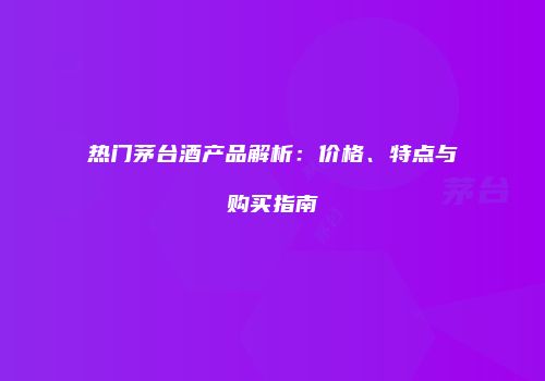 热门茅台酒产品解析：价格、特点与购买指南