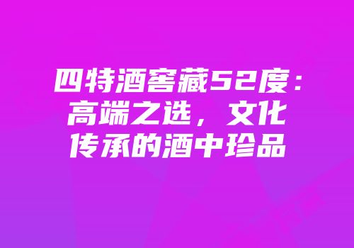 四特酒窖藏52度：高端之选，文化传承的酒中珍品