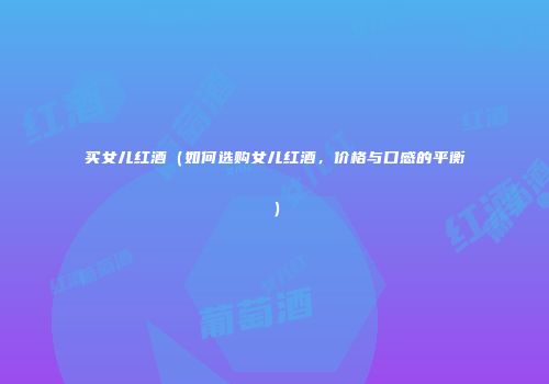 买女儿红酒（如何选购女儿红酒，价格与口感的平衡）